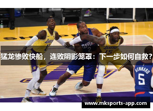 猛龙惨败快船，连败阴影笼罩：下一步如何自救？